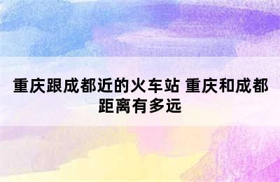 重庆跟成都近的火车站 重庆和成都距离有多远